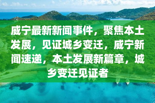 威寧最新新聞事件，聚焦本土發(fā)展，見證城鄉(xiāng)變遷，威寧新聞速遞，本土發(fā)展新篇章，城鄉(xiāng)變遷見證者