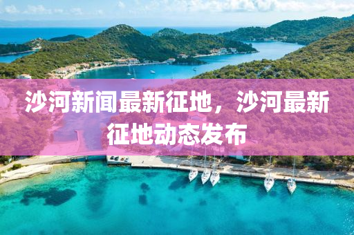 沙河新聞最新征地，沙河最新征地動態(tài)發(fā)布