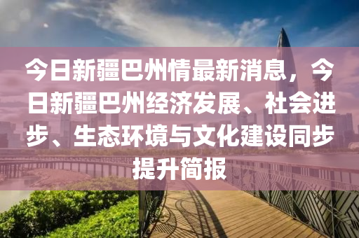 今日新疆巴州情最新消息，今日新疆巴州經(jīng)濟發(fā)展、社會進步、生態(tài)環(huán)境與文化建設(shè)同步提升簡報