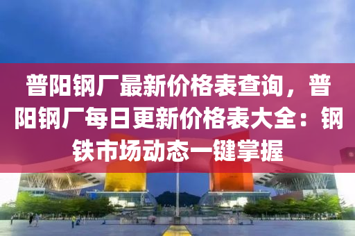 普陽鋼廠最新價格表查詢，普陽鋼廠每日更新價格表大全：鋼鐵市場動態(tài)一鍵掌握