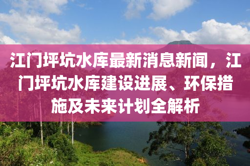 江門坪坑水庫最新消息新聞，江門坪坑水庫建設(shè)進展、環(huán)保措施及未來計劃全解析