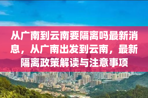 從廣南到云南要隔離嗎最新消息，從廣南出發(fā)到云南，最新隔離政策解讀與注意事項