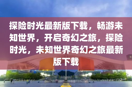 探險時光最新版下載，暢游未知世界，開啟奇幻之旅，探險時光，未知世界奇幻之旅最新版下載