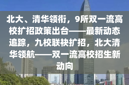 北大、清華領銜，9所雙一流高校擴招政策出臺——最新動態(tài)追蹤，九校聯(lián)袂擴招，北大清華領航——雙一流高校招生新動向