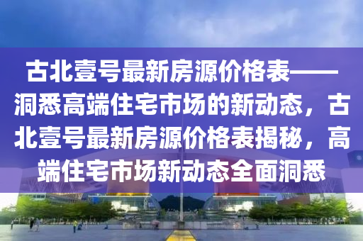 古北壹號最新房源價格表——洞悉高端住宅市場的新動態(tài)，古北壹號最新房源價格表揭秘，高端住宅市場新動態(tài)全面洞悉