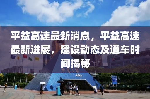 平益高速最新消息，平益高速最新進展，建設(shè)動態(tài)及通車時間揭秘