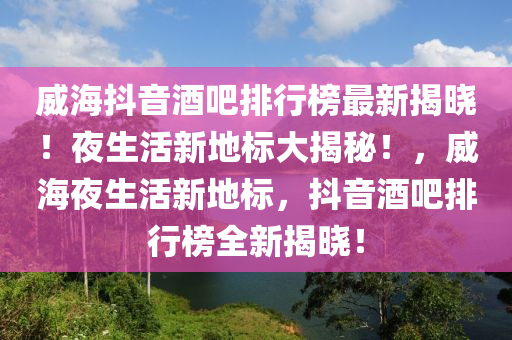 威海抖音酒吧排行榜最新揭曉！夜生活新地標大揭秘！，威海夜生活新地標，抖音酒吧排行榜全新揭曉！