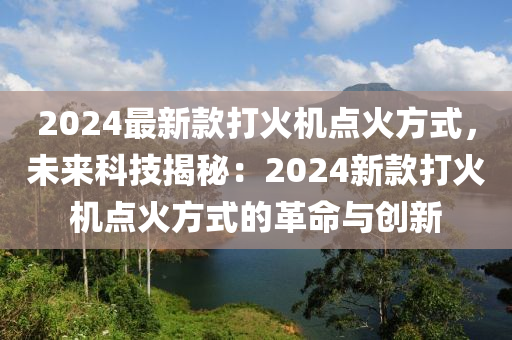 2024最新款打火機點火方式，未來科技揭秘：2024新款打火機點火方式的革命與創(chuàng)新