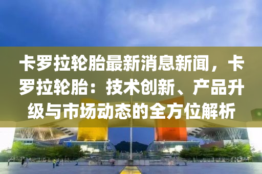 卡羅拉輪胎最新消息新聞，卡羅拉輪胎：技術(shù)創(chuàng)新、產(chǎn)品升級與市場動態(tài)的全方位解析