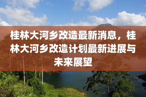 桂林大河鄉(xiāng)改造最新消息，桂林大河鄉(xiāng)改造計劃最新進(jìn)展與未來展望