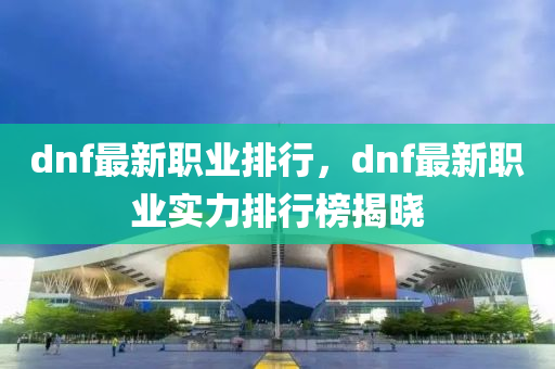 dnf最新職業(yè)排行，dnf最新職業(yè)實(shí)力排行榜揭曉