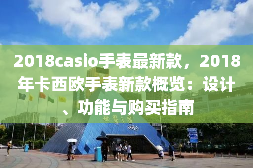 2018casio手表最新款，2018年卡西歐手表新款概覽：設(shè)計、功能與購買指南