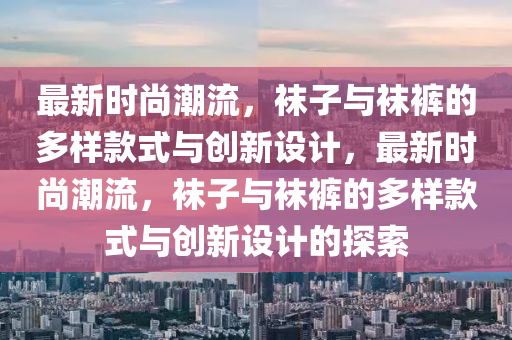 最新時(shí)尚潮流，襪子與襪褲的多樣款式與創(chuàng)新設(shè)計(jì)，最新時(shí)尚潮流，襪子與襪褲的多樣款式與創(chuàng)新設(shè)計(jì)的探索