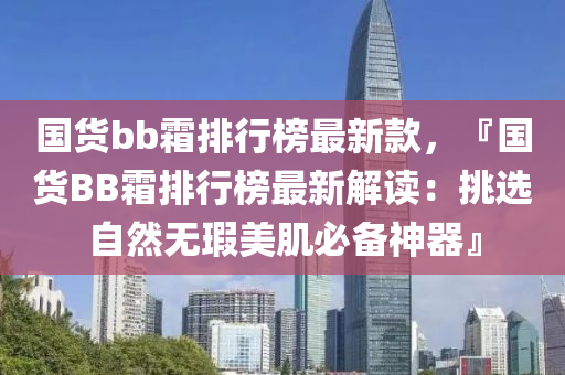 國貨bb霜排行榜最新款，『國貨BB霜排行榜最新解讀：挑選自然無瑕美肌必備神器』