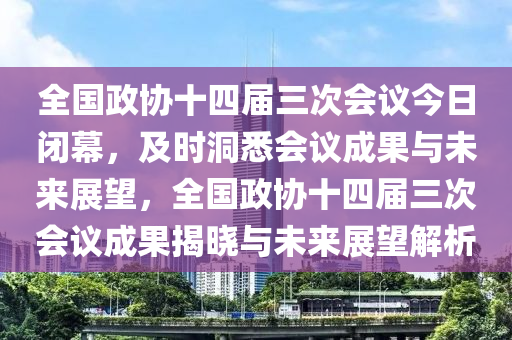 全國政協(xié)十四屆三次會議今日閉幕，及時洞悉會議成果與未來展望，全國政協(xié)十四屆三次會議成果揭曉與未來展望解析