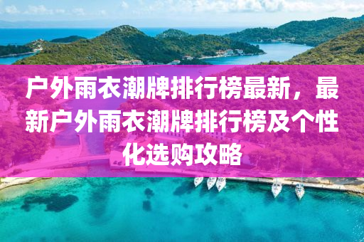 戶外雨衣潮牌排行榜最新，最新戶外雨衣潮牌排行榜及個性化選購攻略