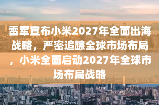 雷軍宣布小米2027年全面出海戰(zhàn)略，嚴(yán)密追蹤全球市場布局，小米全面啟動(dòng)2027年全球市場布局戰(zhàn)略