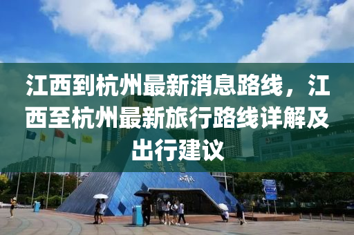 江西到杭州最新消息路線，江西至杭州最新旅行路線詳解及出行建議