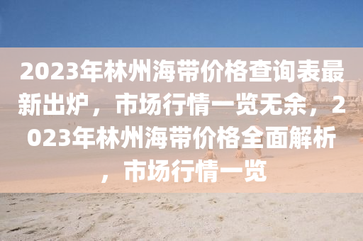 2023年林州海帶價格查詢表最新出爐，市場行情一覽無余，2023年林州海帶價格全面解析，市場行情一覽