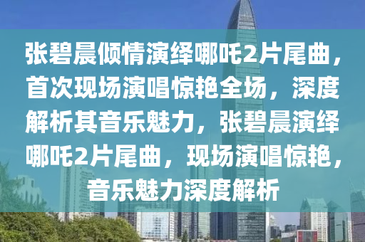 張碧晨傾情演繹哪吒2片尾曲，首次現(xiàn)場演唱驚艷全場，深度解析其音樂魅力，張碧晨演繹哪吒2片尾曲，現(xiàn)場演唱驚艷，音樂魅力深度解析