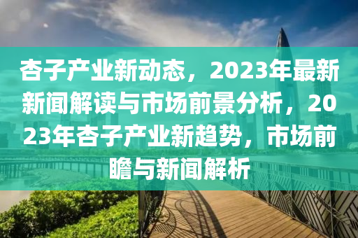 杏子產(chǎn)業(yè)新動態(tài)，2023年最新新聞解讀與市場前景分析，2023年杏子產(chǎn)業(yè)新趨勢，市場前瞻與新聞解析