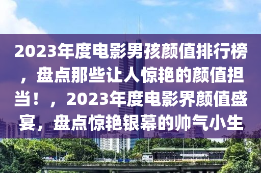 2023年度電影男孩顏值排行榜，盤點那些讓人驚艷的顏值擔當！，2023年度電影界顏值盛宴，盤點驚艷銀幕的帥氣小生