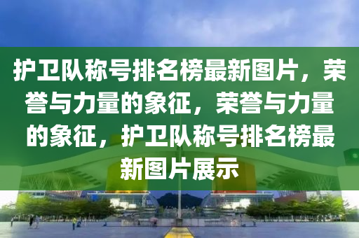 護衛(wèi)隊稱號排名榜最新圖片，榮譽與力量的象征，榮譽與力量的象征，護衛(wèi)隊稱號排名榜最新圖片展示