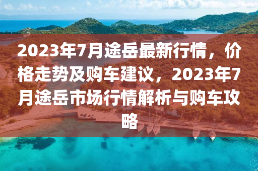 2023年7月途岳最新行情，價(jià)格走勢(shì)及購(gòu)車建議，2023年7月途岳市場(chǎng)行情解析與購(gòu)車攻略