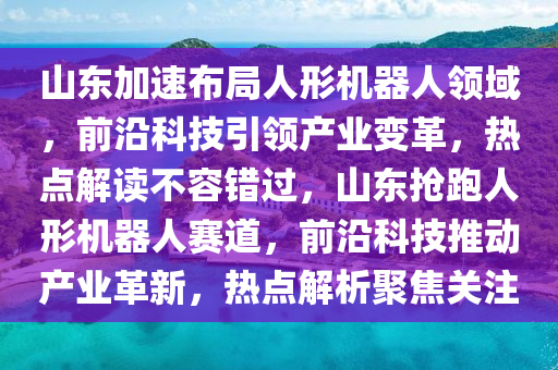 山東加速布局人形機(jī)器人領(lǐng)域，前沿科技引領(lǐng)產(chǎn)業(yè)變革，熱點(diǎn)解讀不容錯(cuò)過，山東搶跑人形機(jī)器人賽道，前沿科技推動(dòng)產(chǎn)業(yè)革新，熱點(diǎn)解析聚焦關(guān)注