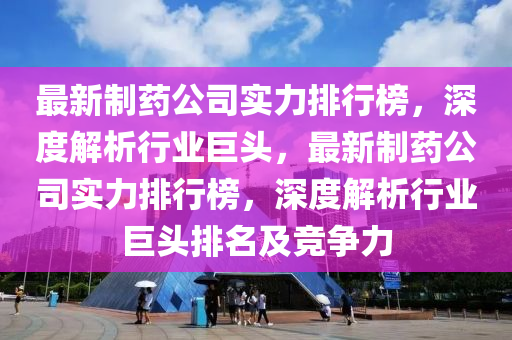 最新制藥公司實力排行榜，深度解析行業(yè)巨頭，最新制藥公司實力排行榜，深度解析行業(yè)巨頭排名及競爭力