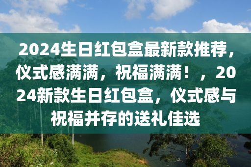 2024生日紅包盒最新款推薦，儀式感滿滿，祝福滿滿！，2024新款生日紅包盒，儀式感與祝福并存的送禮佳選