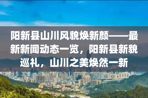 陽新縣山川風貌煥新顏——最新新聞動態(tài)一覽，陽新縣新貌巡禮，山川之美煥然一新