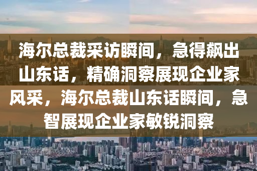 海爾總裁采訪瞬間，急得飆出山東話，精確洞察展現(xiàn)企業(yè)家風采，海爾總裁山東話瞬間，急智展現(xiàn)企業(yè)家敏銳洞察