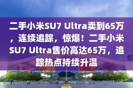 二手小米SU7 Ultra賣到65萬，連續(xù)追蹤，驚爆！二手小米SU7 Ultra售價(jià)高達(dá)65萬，追蹤熱點(diǎn)持續(xù)升溫