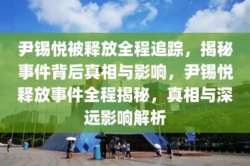 尹錫悅被釋放全程追蹤，揭秘事件背后真相與影響，尹錫悅釋放事件全程揭秘，真相與深遠影響解析