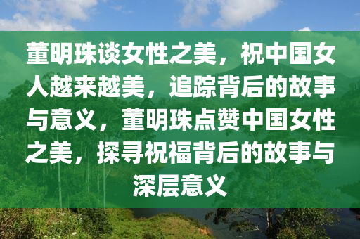 董明珠談女性之美，祝中國女人越來越美，追蹤背后的故事與意義，董明珠點贊中國女性之美，探尋祝福背后的故事與深層意義