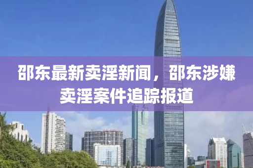 邵東最新賣淫新聞，邵東涉嫌賣淫案件追蹤報道