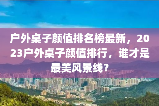 戶外桌子顏值排名榜最新，2023戶外桌子顏值排行，誰才是最美風景線？