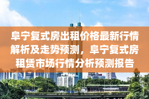 阜寧復(fù)式房出租價格最新行情解析及走勢預(yù)測，阜寧復(fù)式房租賃市場行情分析預(yù)測報告