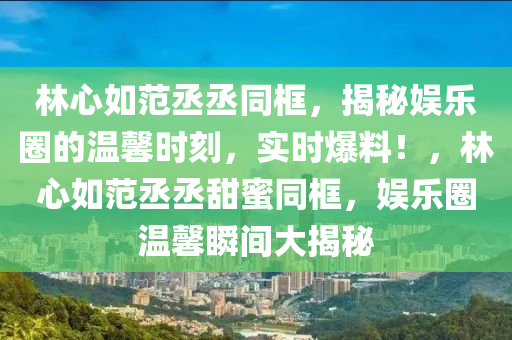 林心如范丞丞同框，揭秘娛樂圈的溫馨時刻，實時爆料！，林心如范丞丞甜蜜同框，娛樂圈溫馨瞬間大揭秘