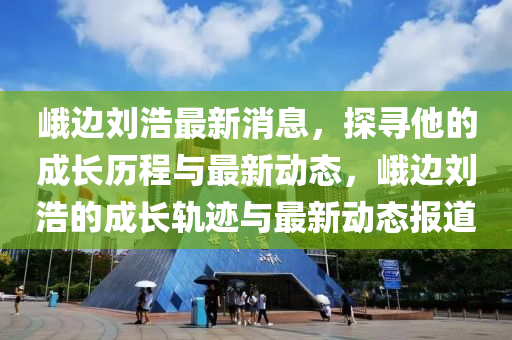 峨邊劉浩最新消息，探尋他的成長歷程與最新動態(tài)，峨邊劉浩的成長軌跡與最新動態(tài)報道