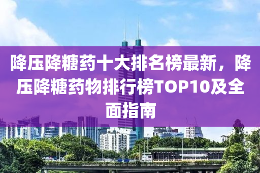 降壓降糖藥十大排名榜最新，降壓降糖藥物排行榜TOP10及全面指南