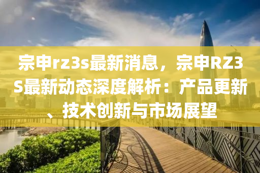 宗申rz3s最新消息，宗申RZ3S最新動態(tài)深度解析：產品更新、技術創(chuàng)新與市場展望