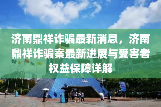 濟南鼎祥詐騙最新消息，濟南鼎祥詐騙案最新進展與受害者權益保障詳解