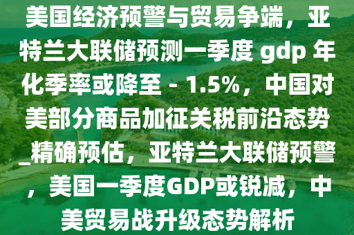 美國經(jīng)濟預警與貿易爭端，亞特蘭大聯(lián)儲預測一季度 gdp 年化季率或降至 - 1.5%，中國對美部分商品加征關稅前沿態(tài)勢_精確預估，亞特蘭大聯(lián)儲預警，美國一季度GDP或銳減，中美貿易戰(zhàn)升級態(tài)勢解析