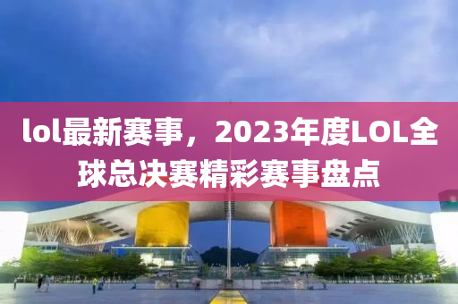 lol最新賽事，2023年度LOL全球總決賽精彩賽事盤點