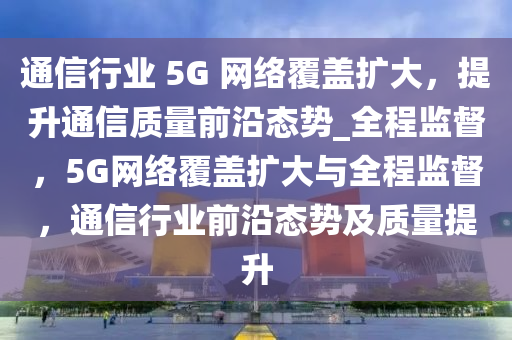 通信行業(yè) 5G 網(wǎng)絡(luò)覆蓋擴(kuò)大，提升通信質(zhì)量前沿態(tài)勢(shì)_全程監(jiān)督，5G網(wǎng)絡(luò)覆蓋擴(kuò)大與全程監(jiān)督，通信行業(yè)前沿態(tài)勢(shì)及質(zhì)量提升