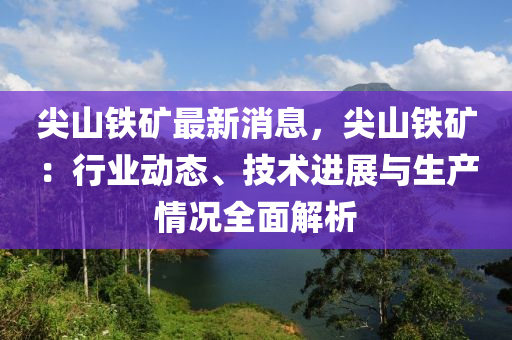 尖山鐵礦最新消息，尖山鐵礦：行業(yè)動態(tài)、技術(shù)進(jìn)展與生產(chǎn)情況全面解析