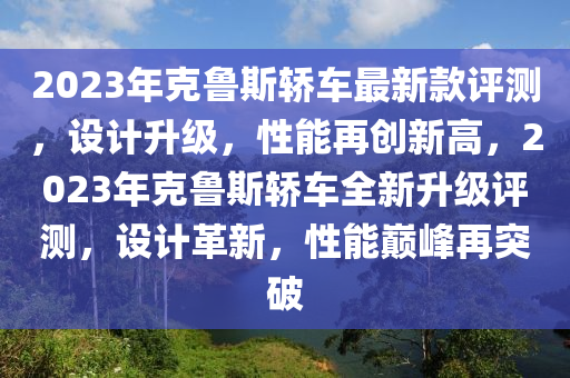 2023年克魯斯轎車最新款評測，設(shè)計升級，性能再創(chuàng)新高，2023年克魯斯轎車全新升級評測，設(shè)計革新，性能巔峰再突破