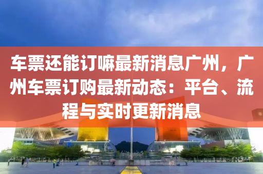 車票還能訂嘛最新消息廣州，廣州車票訂購最新動態(tài)：平臺、流程與實時更新消息